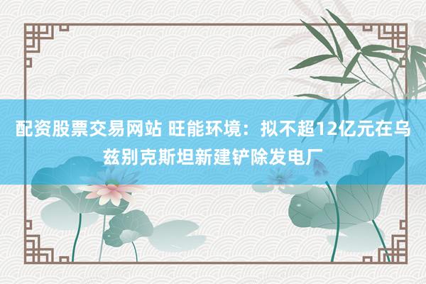 配资股票交易网站 旺能环境：拟不超12亿元在乌兹别克斯坦新建铲除发电厂