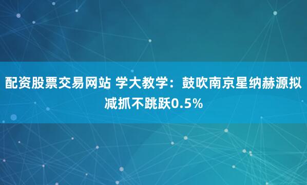 配资股票交易网站 学大教学：鼓吹南京星纳赫源拟减抓不跳跃0.5%