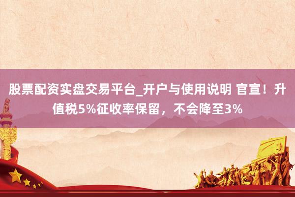 股票配资实盘交易平台_开户与使用说明 官宣！升值税5%征收率保留，不会降至3%