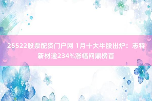 25522股票配资门户网 1月十大牛股出炉：志特新材逾234%涨幅问鼎榜首