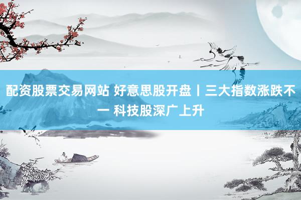 配资股票交易网站 好意思股开盘丨三大指数涨跌不一 科技股深广上升