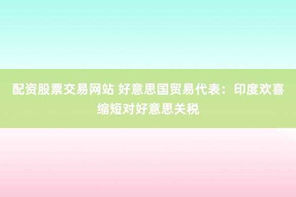 配资股票交易网站 好意思国贸易代表：印度欢喜缩短对好意思关税