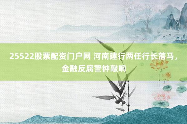 25522股票配资门户网 河南建行两任行长落马，金融反腐警钟敲响