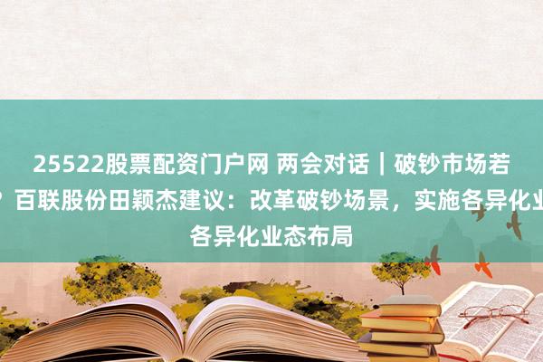 25522股票配资门户网 两会对话｜破钞市场若何破局？百联股份田颖杰建议：改革破钞场景，实施各异化业态布局
