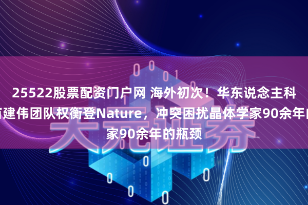25522股票配资门户网 海外初次！华东说念主科学家苗建伟团队权衡登Nature，冲突困扰晶体学家90余年的瓶颈