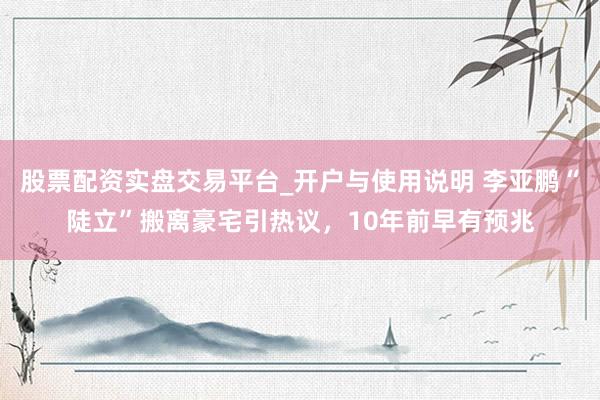 股票配资实盘交易平台_开户与使用说明 李亚鹏“陡立”搬离豪宅引热议，10年前早有预兆