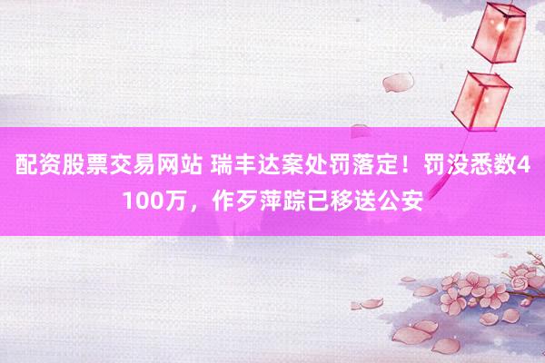 配资股票交易网站 瑞丰达案处罚落定！罚没悉数4100万，作歹萍踪已移送公安