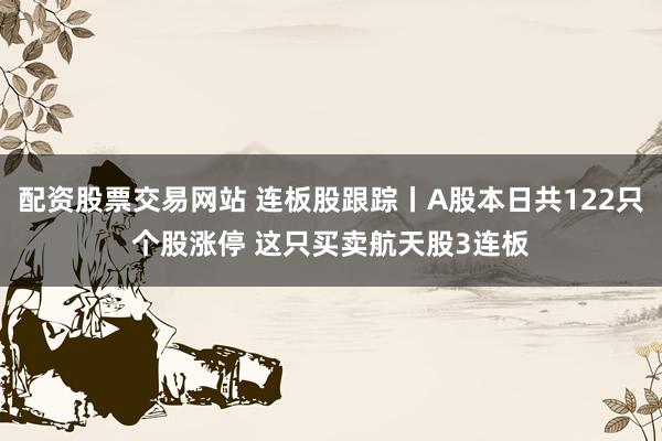 配资股票交易网站 连板股跟踪丨A股本日共122只个股涨停 这只买卖航天股3连板
