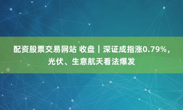 配资股票交易网站 收盘｜深证成指涨0.79%，光伏、生意航天看法爆发