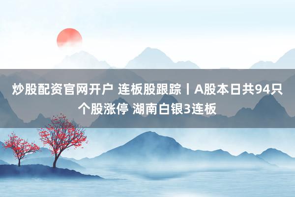 炒股配资官网开户 连板股跟踪丨A股本日共94只个股涨停 湖南白银3连板