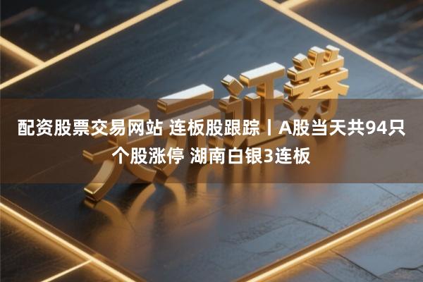 配资股票交易网站 连板股跟踪丨A股当天共94只个股涨停 湖南白银3连板