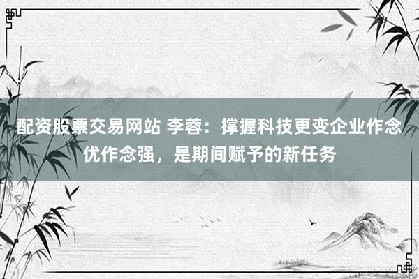 配资股票交易网站 李蓉：撑握科技更变企业作念优作念强，是期间赋予的新任务