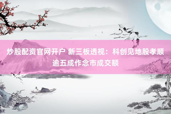 炒股配资官网开户 新三板透视：科创见地股孝顺逾五成作念市成交额