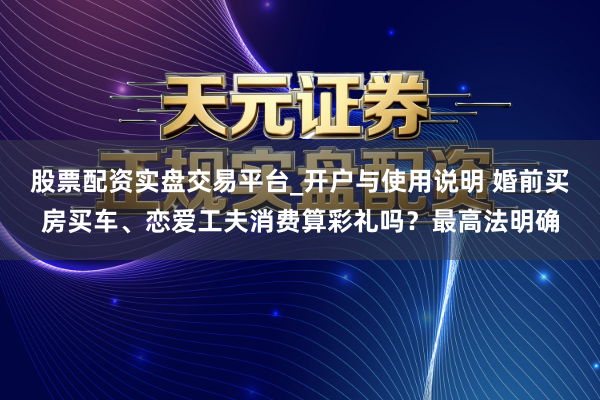 股票配资实盘交易平台_开户与使用说明 婚前买房买车、恋爱工夫消费算彩礼吗？最高法明确