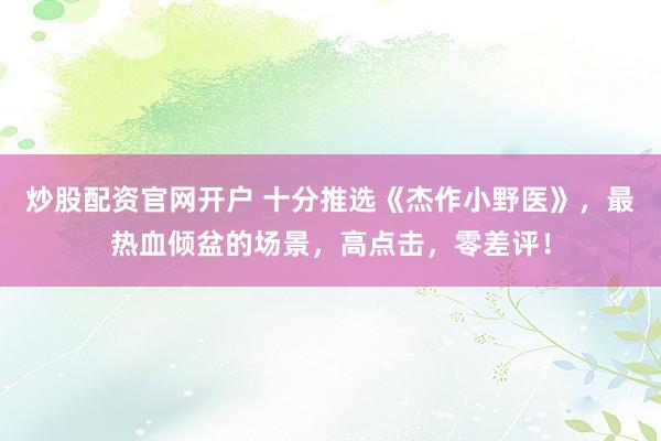 炒股配资官网开户 十分推选《杰作小野医》，最热血倾盆的场景，高点击，零差评！