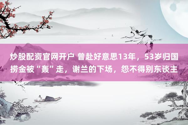 炒股配资官网开户 曾赴好意思13年，53岁归国捞金被“轰”走，谢兰的下场，怨不得别东谈主