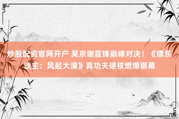 炒股配资官网开户 吴京谢霆锋巅峰对决！《镖东谈主：风起大漠》真功夫硬核燃爆银幕