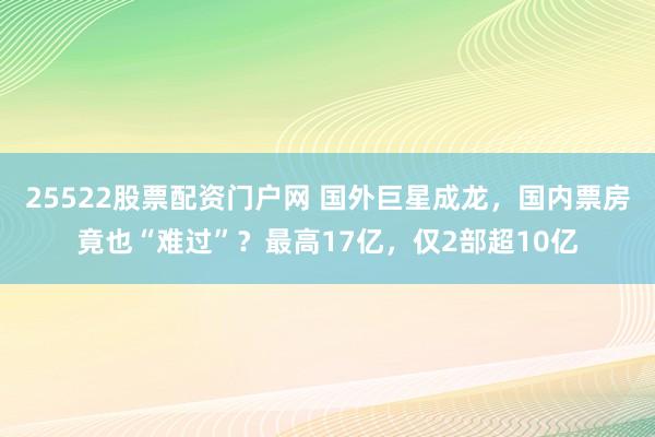 25522股票配资门户网 国外巨星成龙，国内票房竟也“难过”？最高17亿，仅2部超10亿