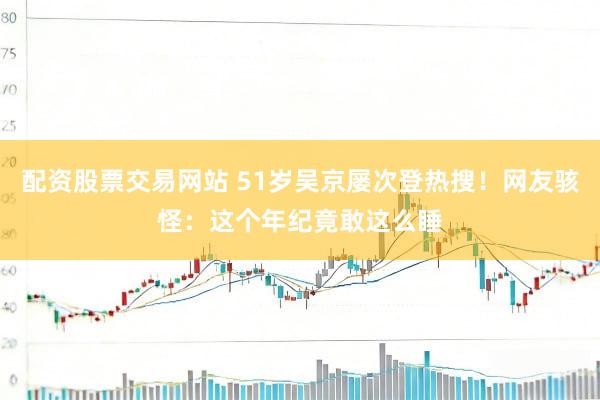 配资股票交易网站 51岁吴京屡次登热搜！网友骇怪：这个年纪竟敢这么睡