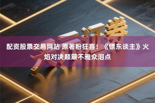 配资股票交易网站 原著粉狂喜！《镖东谈主》火焰对决颠簸不雅众泪点
