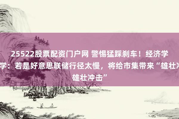 25522股票配资门户网 警惕猛踩刹车！经济学家教学：若是好意思联储行径太慢，将给市集带来“雄壮冲击”