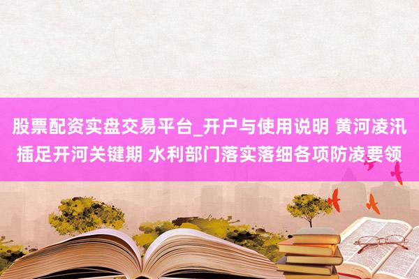 股票配资实盘交易平台_开户与使用说明 黄河凌汛插足开河关键期 水利部门落实落细各项防凌要领