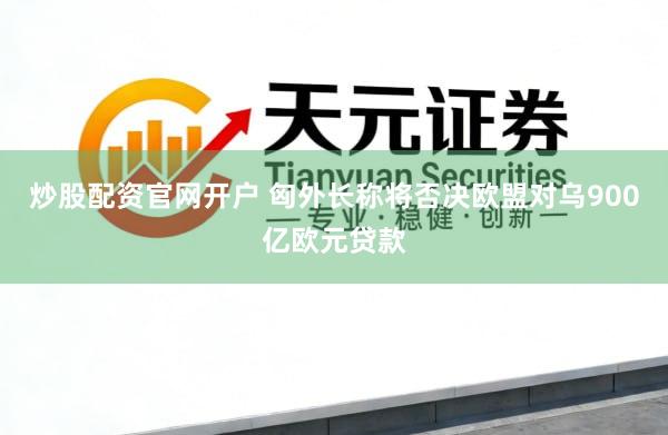 炒股配资官网开户 匈外长称将否决欧盟对乌900亿欧元贷款
