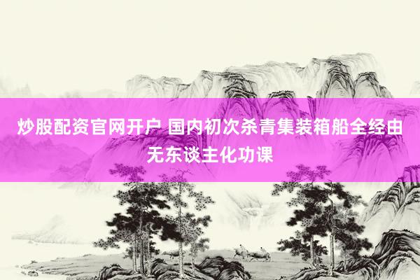 炒股配资官网开户 国内初次杀青集装箱船全经由无东谈主化功课