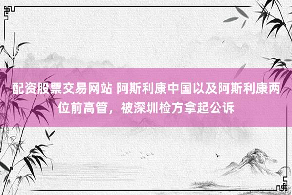 配资股票交易网站 阿斯利康中国以及阿斯利康两位前高管，被深圳检方拿起公诉