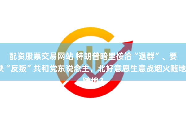 配资股票交易网站 特朗普暗里接洽“退群”、要挟“反叛”共和党东说念主，北好意思生意战烟火随地？
