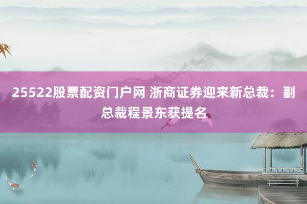 25522股票配资门户网 浙商证券迎来新总裁：副总裁程景东获提名