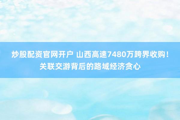 炒股配资官网开户 山西高速7480万跨界收购！关联交游背后的路域经济贪心