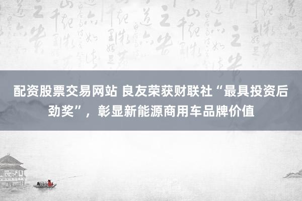 配资股票交易网站 良友荣获财联社“最具投资后劲奖”，彰显新能源商用车品牌价值