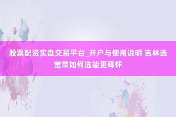 股票配资实盘交易平台_开户与使用说明 吉林选宽带如何选能更释怀