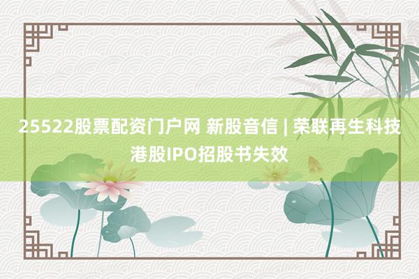 25522股票配资门户网 新股音信 | 荣联再生科技港股IPO招股书失效