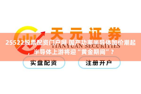 25522股票配资门户网 国产功率半导体加价潮起，半导体上游将迎“黄金期间”？