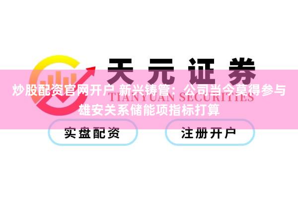 炒股配资官网开户 新兴铸管：公司当今莫得参与雄安关系储能项指标打算