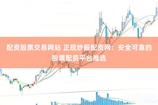 配资股票交易网站 正规炒股配资网：安全可靠的股票配资平台推选