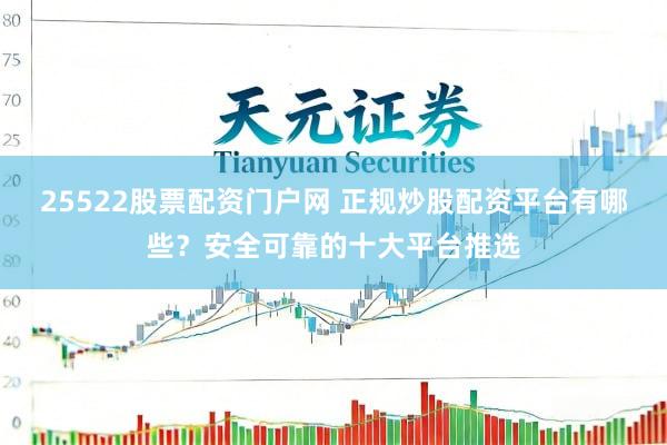 25522股票配资门户网 正规炒股配资平台有哪些？安全可靠的十大平台推选
