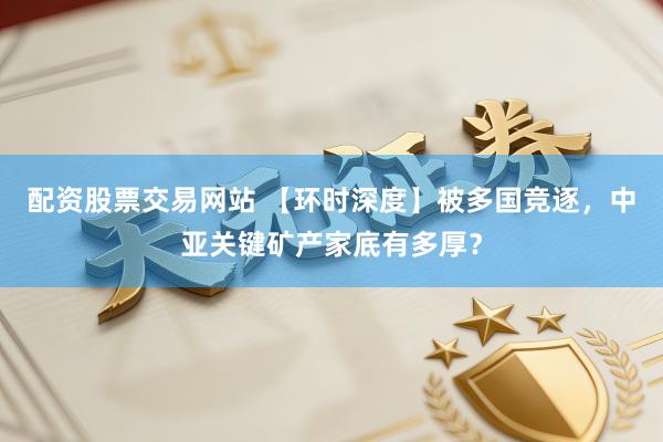 配资股票交易网站 【环时深度】被多国竞逐，中亚关键矿产家底有多厚？
