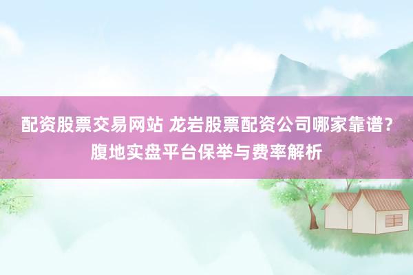 配资股票交易网站 龙岩股票配资公司哪家靠谱？腹地实盘平台保举与费率解析