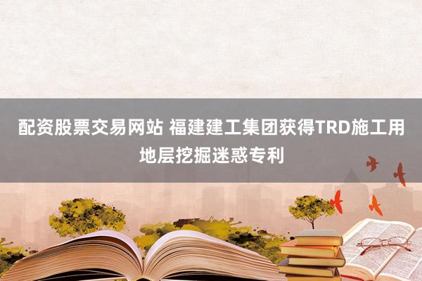 配资股票交易网站 福建建工集团获得TRD施工用地层挖掘迷惑专利