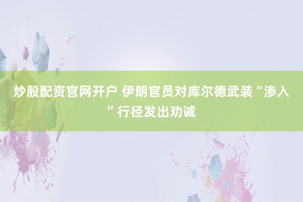 炒股配资官网开户 伊朗官员对库尔德武装“渗入”行径发出劝诫