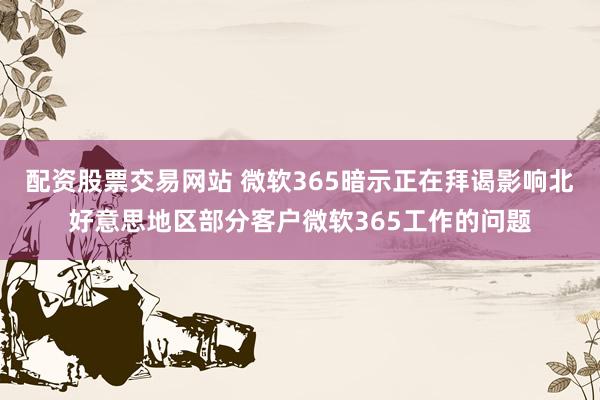 配资股票交易网站 微软365暗示正在拜谒影响北好意思地区部分客户微软365工作的问题