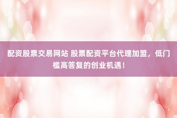 配资股票交易网站 股票配资平台代理加盟，低门槛高答复的创业机遇！