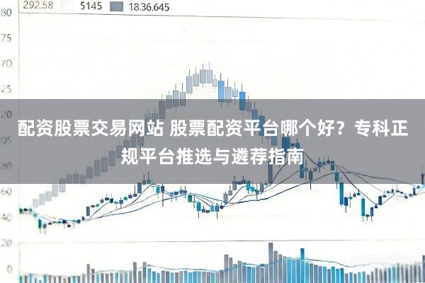 配资股票交易网站 股票配资平台哪个好？专科正规平台推选与遴荐指南
