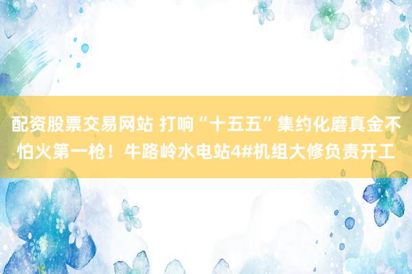 配资股票交易网站 打响“十五五”集约化磨真金不怕火第一枪！牛路岭水电站4#机组大修负责开工