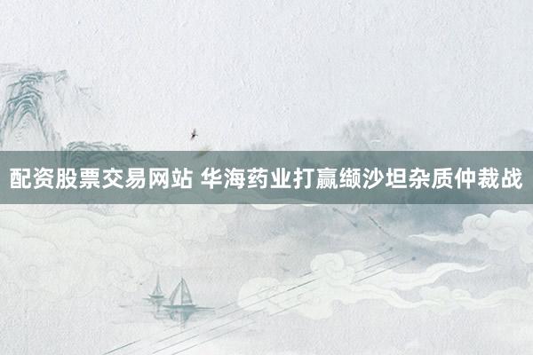配资股票交易网站 华海药业打赢缬沙坦杂质仲裁战