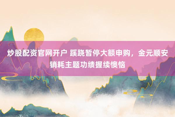 炒股配资官网开户 蹊跷暂停大额申购，金元顺安销耗主题功绩握续懊恼