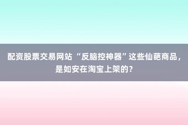 配资股票交易网站 “反脑控神器”这些仙葩商品，是如安在淘宝上架的？